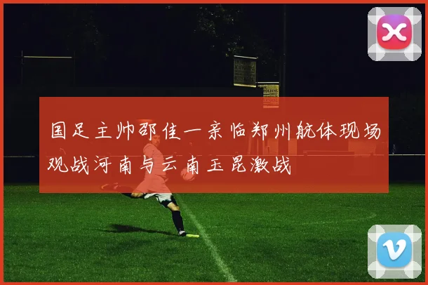 国足主帅邵佳一亲临郑州航体现场观战河南与云南玉昆激战