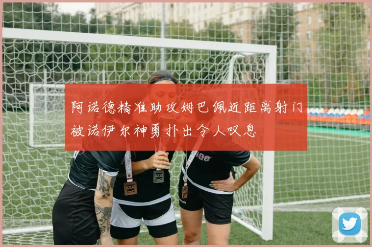 阿诺德精准助攻姆巴佩近距离射门被诺伊尔神勇扑出令人叹息