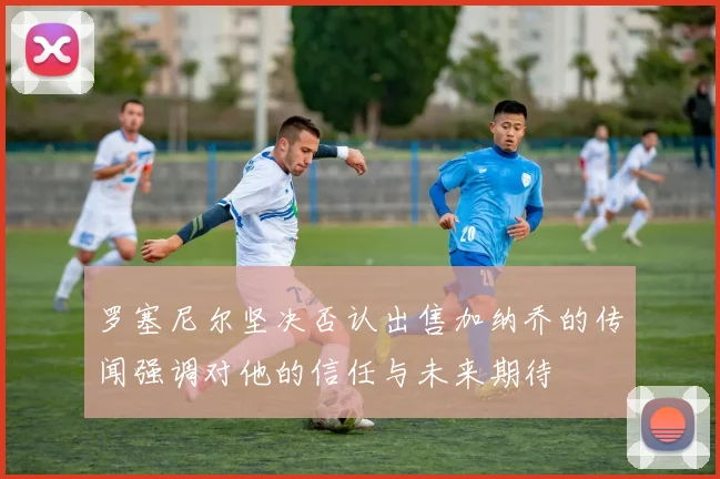 罗塞尼尔坚决否认出售加纳乔的传闻强调对他的信任与未来期待