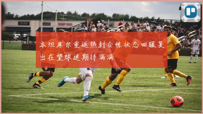 本坦库尔重返热刺合练状态回暖复出在望球迷期待满满