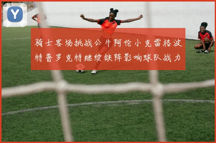 骑士客场挑战公牛阿伦小克雷格波特普罗克特继续缺阵影响球队战力