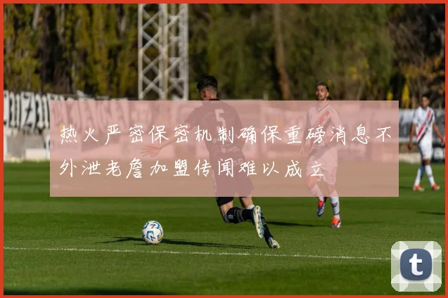热火严密保密机制确保重磅消息不外泄老詹加盟传闻难以成立