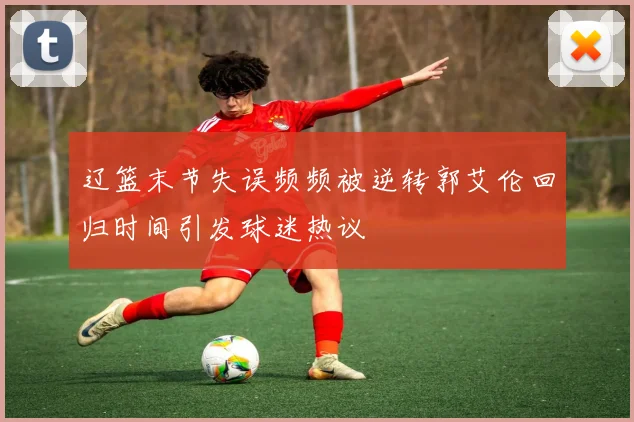 辽篮末节失误频频被逆转郭艾伦回归时间引发球迷热议