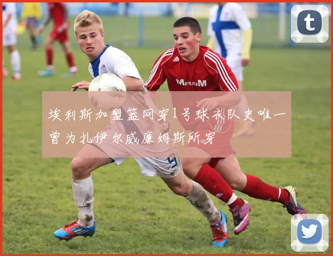 埃利斯加盟篮网穿1号球衣队史唯一曾为扎伊尔威廉姆斯所穿