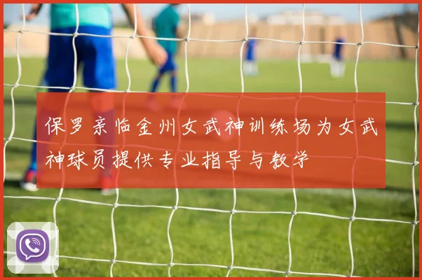 保罗亲临金州女武神训练场为女武神球员提供专业指导与教学