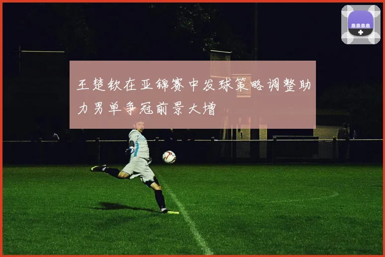 王楚钦在亚锦赛中发球策略调整助力男单争冠前景大增
