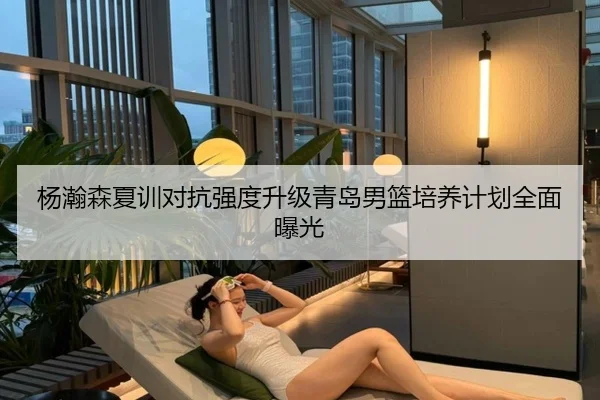 杨瀚森夏训对抗强度升级青岛男篮培养计划全面曝光